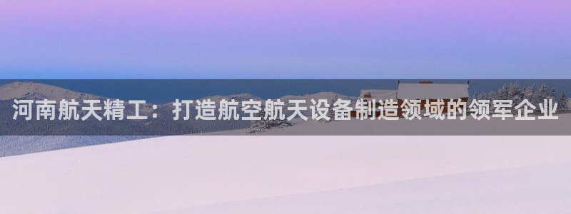 彩神vll购彩大厅：河南航天精工：打造航空航天设备制造领域的领军企业