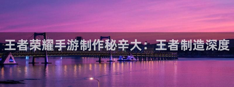 彩神到底能不能赚钱：王者荣耀手游制作秘辛大：王者制造深度