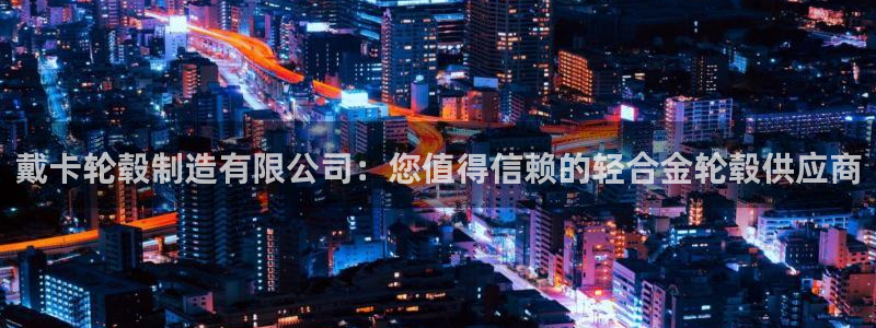彩神赢钱了吗：戴卡轮毂制造有限公司：您值得信赖的轻合金轮毂供