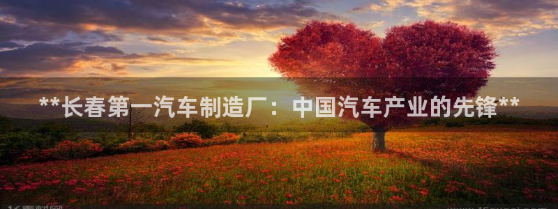 新版彩神v8登录不了：**长春第一汽车制造厂：中国汽车产业的
