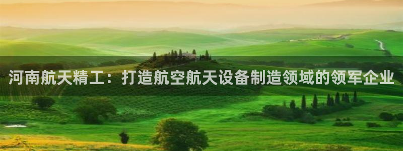 彩神v8下载网址：河南航天精工：打造航空航天设备制造领域的领军企业