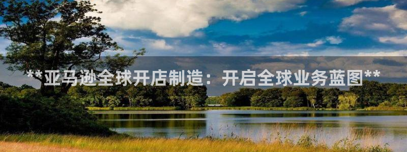 彩神 好 平台：**亚马逊全球开店制造：开启全球业务蓝图**