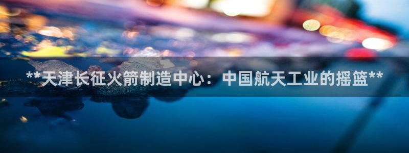 彩神8彩平台官网：**天津长征火箭制造中心：中国航天工业的摇