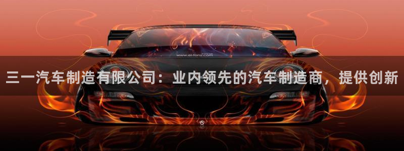 v大发彩神8iii：三一汽车制造有限公司：业内领先的汽车制造商，提供创新