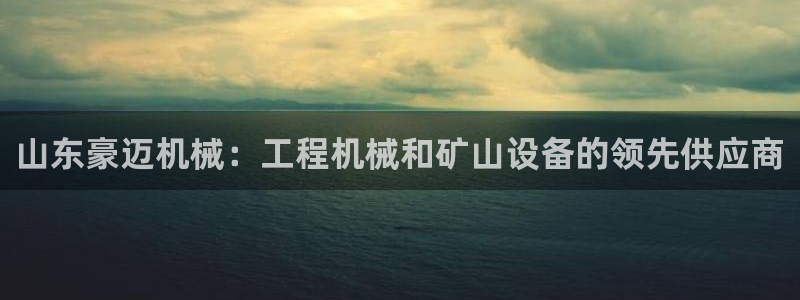 彩神ix是真的吗：山东豪迈机械：工程机械和矿山设备的领先供应商