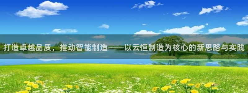 下载彩神通关注码：打造卓越品质，推动智能制造——以云恒制造为核心的新思路与实践