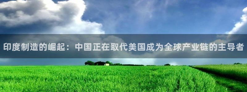 彩神vll官网-最新版app下载：印度制造的崛起：中国正在取代美国成为全球产业链的主导者