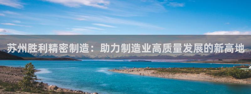 大发彩神官网下载：苏州胜利精密制造：助力制造业高质量发展的新高地