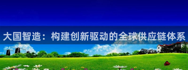 彩神正规吗：大国智造：构建创新驱动的全球供应链体系