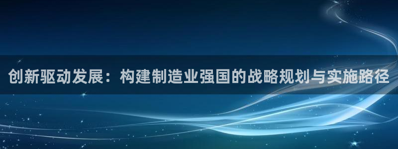 彩神ix是真的吗：创新驱动发展：构建制造业强国的战略规划与实施路径