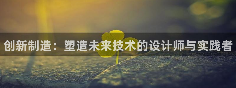 彩神8是正规平台吗安全吗：创新制造：塑造未来技术的设计师与实践者