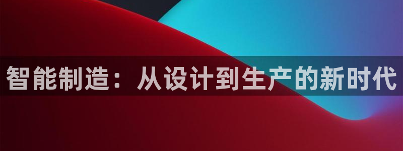 彩神v8平台正规吗：智能制造：从设计到生产的新时代