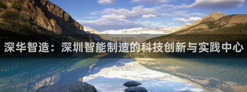 彩神v8有多久了?靠谱吗：深华智造：深圳智能制造的科技创新与实践中心